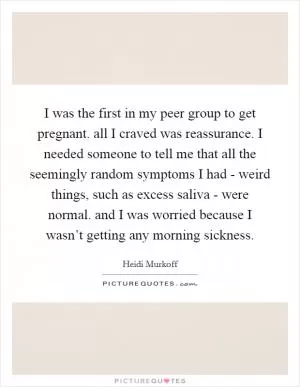 I was the first in my peer group to get pregnant. all I craved was reassurance. I needed someone to tell me that all the seemingly random symptoms I had - weird things, such as excess saliva - were normal. and I was worried because I wasn’t getting any morning sickness Picture Quote #1