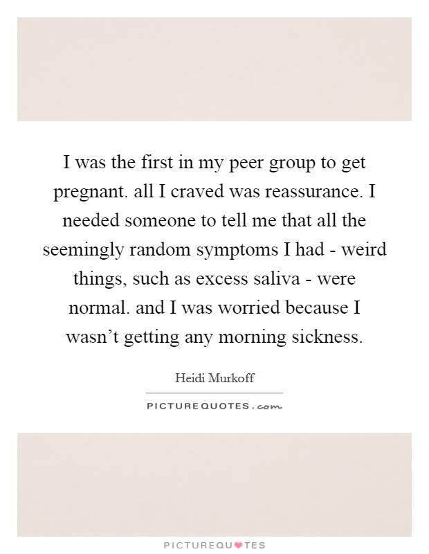 I was the first in my peer group to get pregnant. all I craved was reassurance. I needed someone to tell me that all the seemingly random symptoms I had - weird things, such as excess saliva - were normal. and I was worried because I wasn't getting any morning sickness Picture Quote #1