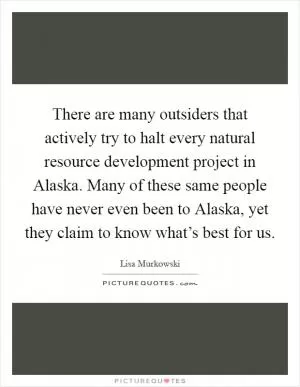 There are many outsiders that actively try to halt every natural resource development project in Alaska. Many of these same people have never even been to Alaska, yet they claim to know what’s best for us Picture Quote #1