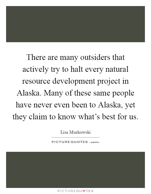 There are many outsiders that actively try to halt every natural resource development project in Alaska. Many of these same people have never even been to Alaska, yet they claim to know what's best for us Picture Quote #1