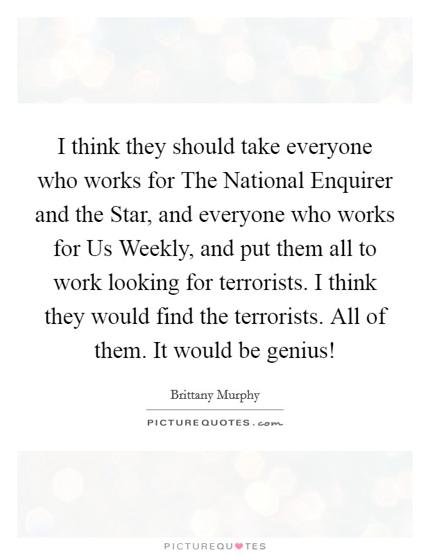 I think they should take everyone who works for The National Enquirer and the Star, and everyone who works for Us Weekly, and put them all to work looking for terrorists. I think they would find the terrorists. All of them. It would be genius! Picture Quote #1