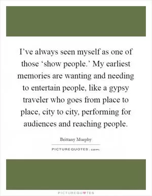 I’ve always seen myself as one of those ‘show people.’ My earliest memories are wanting and needing to entertain people, like a gypsy traveler who goes from place to place, city to city, performing for audiences and reaching people Picture Quote #1