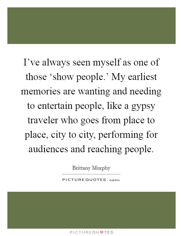 I've always seen myself as one of those ‘show people.' My earliest memories are wanting and needing to entertain people, like a gypsy traveler who goes from place to place, city to city, performing for audiences and reaching people Picture Quote #1
