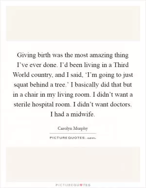 Giving birth was the most amazing thing I’ve ever done. I’d been living in a Third World country, and I said, ‘I’m going to just squat behind a tree.’ I basically did that but in a chair in my living room. I didn’t want a sterile hospital room. I didn’t want doctors. I had a midwife Picture Quote #1