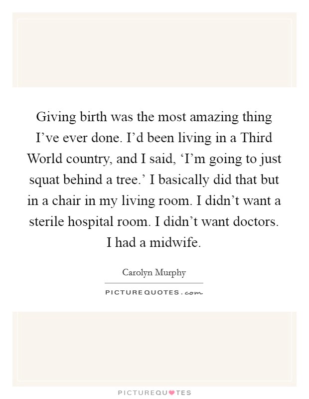 Giving birth was the most amazing thing I’ve ever done. I’d been living in a Third World country, and I said, ‘I’m going to just squat behind a tree.’ I basically did that but in a chair in my living room. I didn’t want a sterile hospital room. I didn’t want doctors. I had a midwife Picture Quote #1