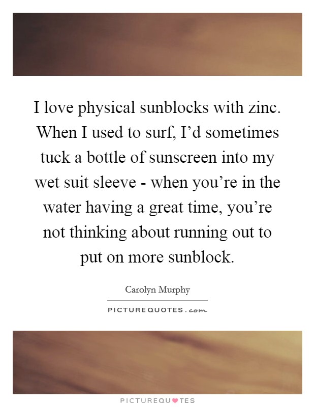 I love physical sunblocks with zinc. When I used to surf, I'd sometimes tuck a bottle of sunscreen into my wet suit sleeve - when you're in the water having a great time, you're not thinking about running out to put on more sunblock Picture Quote #1