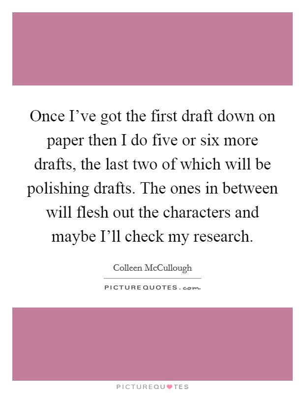 Once I've got the first draft down on paper then I do five or six more drafts, the last two of which will be polishing drafts. The ones in between will flesh out the characters and maybe I'll check my research Picture Quote #1