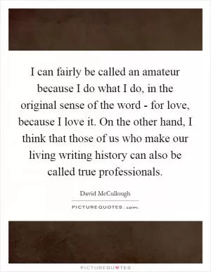 I can fairly be called an amateur because I do what I do, in the original sense of the word - for love, because I love it. On the other hand, I think that those of us who make our living writing history can also be called true professionals Picture Quote #1