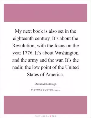 My next book is also set in the eighteenth century. It’s about the Revolution, with the focus on the year 1776. It’s about Washington and the army and the war. It’s the nadir, the low point of the United States of America Picture Quote #1