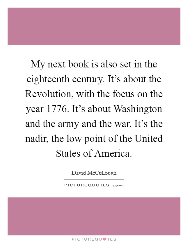 My next book is also set in the eighteenth century. It's about the Revolution, with the focus on the year 1776. It's about Washington and the army and the war. It's the nadir, the low point of the United States of America Picture Quote #1