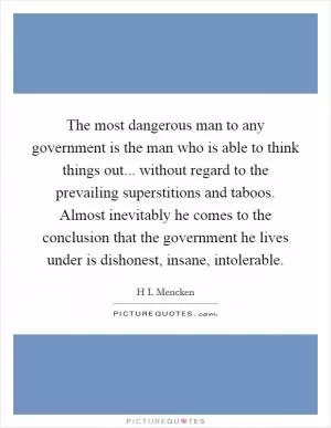 The most dangerous man to any government is the man who is able to think things out... without regard to the prevailing superstitions and taboos. Almost inevitably he comes to the conclusion that the government he lives under is dishonest, insane, intolerable Picture Quote #1