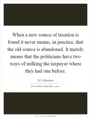 When a new source of taxation is found it never means, in practice, that the old source is abandoned. It merely means that the politicians have two ways of milking the taxpayer where they had one before Picture Quote #1