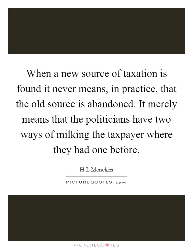 When a new source of taxation is found it never means, in practice, that the old source is abandoned. It merely means that the politicians have two ways of milking the taxpayer where they had one before Picture Quote #1