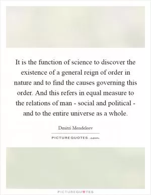It is the function of science to discover the existence of a general reign of order in nature and to find the causes governing this order. And this refers in equal measure to the relations of man - social and political - and to the entire universe as a whole Picture Quote #1