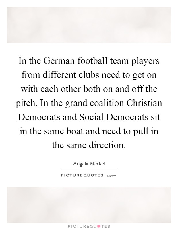 In the German football team players from different clubs need to get on with each other both on and off the pitch. In the grand coalition Christian Democrats and Social Democrats sit in the same boat and need to pull in the same direction Picture Quote #1