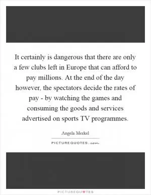 It certainly is dangerous that there are only a few clubs left in Europe that can afford to pay millions. At the end of the day however, the spectators decide the rates of pay - by watching the games and consuming the goods and services advertised on sports TV programmes Picture Quote #1