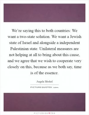 We’re saying this to both countries: We want a two-state solution. We want a Jewish state of Israel and alongside a independent Palestinian state. Unilateral measures are not helping at all to bring about this cause, and we agree that we wish to cooperate very closely on this, because as we both say, time is of the essence Picture Quote #1