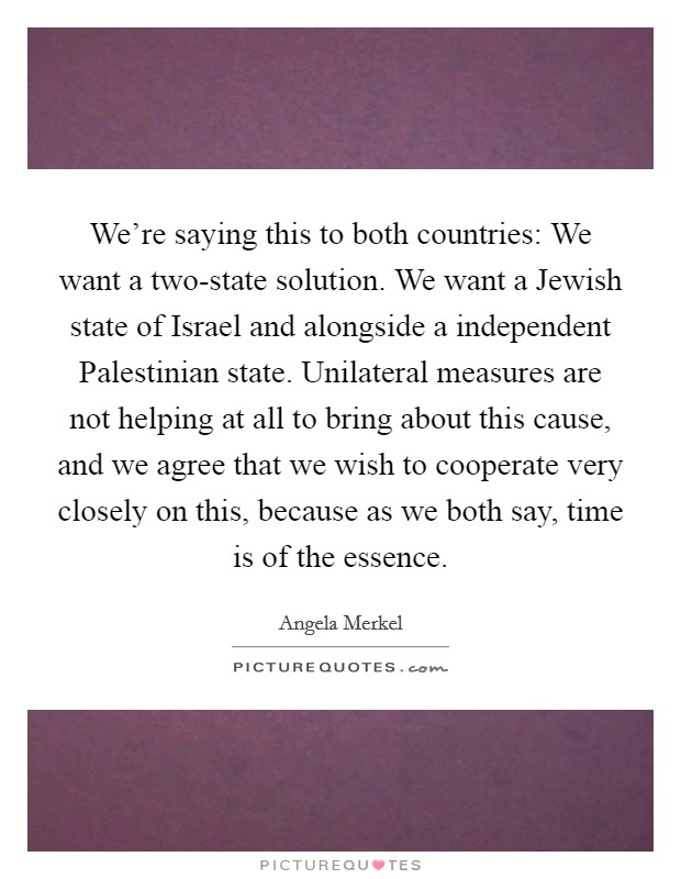 We're saying this to both countries: We want a two-state solution. We want a Jewish state of Israel and alongside a independent Palestinian state. Unilateral measures are not helping at all to bring about this cause, and we agree that we wish to cooperate very closely on this, because as we both say, time is of the essence Picture Quote #1