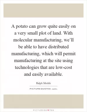 A potato can grow quite easily on a very small plot of land. With molecular manufacturing, we’ll be able to have distributed manufacturing, which will permit manufacturing at the site using technologies that are low-cost and easily available Picture Quote #1