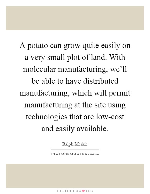 A potato can grow quite easily on a very small plot of land. With molecular manufacturing, we'll be able to have distributed manufacturing, which will permit manufacturing at the site using technologies that are low-cost and easily available Picture Quote #1