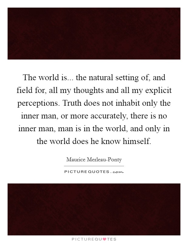 The world is... the natural setting of, and field for, all my thoughts and all my explicit perceptions. Truth does not inhabit only the inner man, or more accurately, there is no inner man, man is in the world, and only in the world does he know himself Picture Quote #1