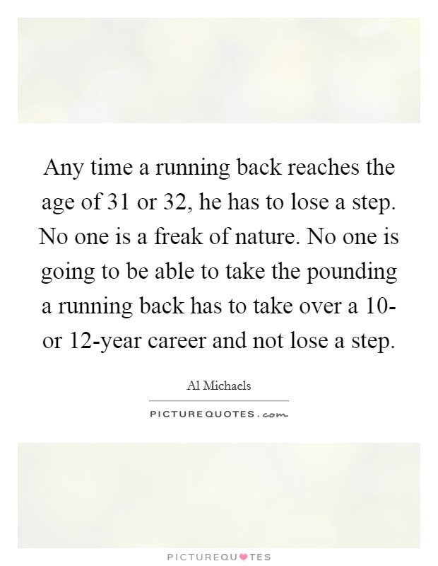 Any time a running back reaches the age of 31 or 32, he has to lose a step. No one is a freak of nature. No one is going to be able to take the pounding a running back has to take over a 10- or 12-year career and not lose a step Picture Quote #1