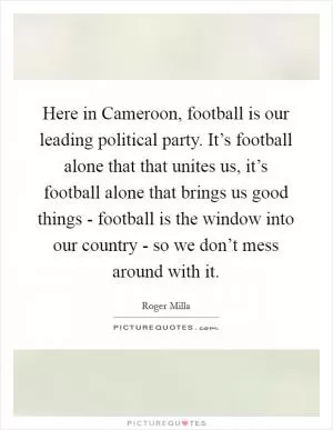Here in Cameroon, football is our leading political party. It’s football alone that that unites us, it’s football alone that brings us good things - football is the window into our country - so we don’t mess around with it Picture Quote #1