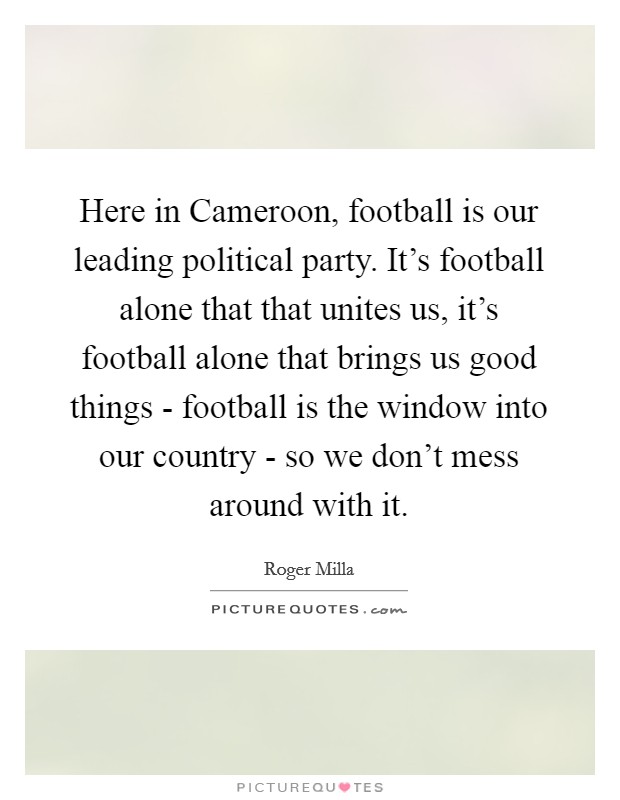 Here in Cameroon, football is our leading political party. It's football alone that that unites us, it's football alone that brings us good things - football is the window into our country - so we don't mess around with it Picture Quote #1