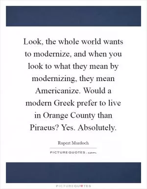 Look, the whole world wants to modernize, and when you look to what they mean by modernizing, they mean Americanize. Would a modern Greek prefer to live in Orange County than Piraeus? Yes. Absolutely Picture Quote #1