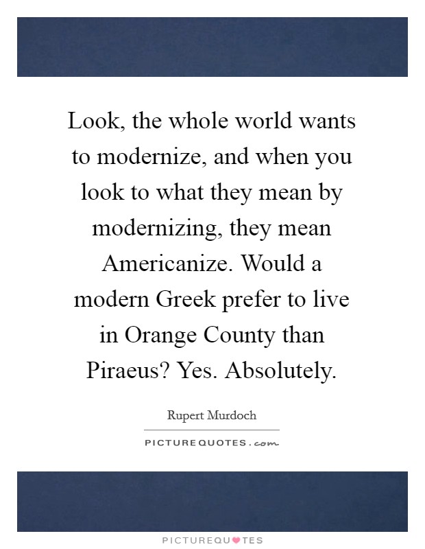 Look, the whole world wants to modernize, and when you look to what they mean by modernizing, they mean Americanize. Would a modern Greek prefer to live in Orange County than Piraeus? Yes. Absolutely Picture Quote #1