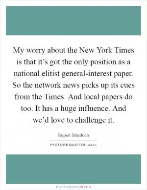 My worry about the New York Times is that it’s got the only position as a national elitist general-interest paper. So the network news picks up its cues from the Times. And local papers do too. It has a huge influence. And we’d love to challenge it Picture Quote #1