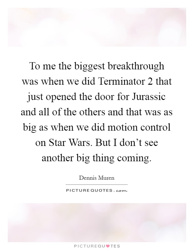 To me the biggest breakthrough was when we did Terminator 2 that just opened the door for Jurassic and all of the others and that was as big as when we did motion control on Star Wars. But I don't see another big thing coming Picture Quote #1
