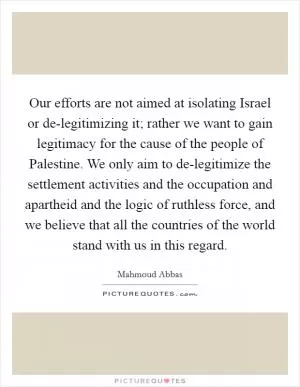 Our efforts are not aimed at isolating Israel or de-legitimizing it; rather we want to gain legitimacy for the cause of the people of Palestine. We only aim to de-legitimize the settlement activities and the occupation and apartheid and the logic of ruthless force, and we believe that all the countries of the world stand with us in this regard Picture Quote #1