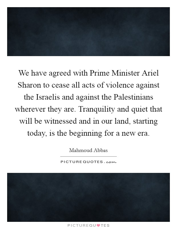 We have agreed with Prime Minister Ariel Sharon to cease all acts of violence against the Israelis and against the Palestinians wherever they are. Tranquility and quiet that will be witnessed and in our land, starting today, is the beginning for a new era Picture Quote #1
