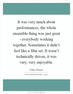 It was very much about performances, the whole ensemble thing was just great - everybody working together. Sometimes it didn’t feel like a film set. It wasn’t technically driven, it was very, very enjoyable Picture Quote #1