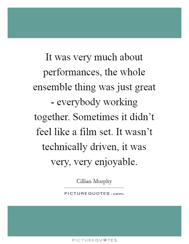 It was very much about performances, the whole ensemble thing was just great - everybody working together. Sometimes it didn't feel like a film set. It wasn't technically driven, it was very, very enjoyable Picture Quote #1