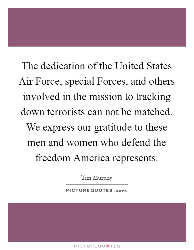 The dedication of the United States Air Force, special Forces, and others involved in the mission to tracking down terrorists can not be matched. We express our gratitude to these men and women who defend the freedom America represents Picture Quote #1
