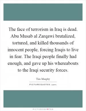 The face of terrorism in Iraq is dead. Abu Musab al Zarqawi brutalized, tortured, and killed thousands of innocent people, forcing Iraqis to live in fear. The Iraqi people finally had enough, and gave up his whereabouts to the Iraqi security forces Picture Quote #1