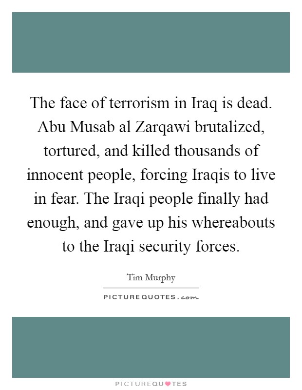 The face of terrorism in Iraq is dead. Abu Musab al Zarqawi brutalized, tortured, and killed thousands of innocent people, forcing Iraqis to live in fear. The Iraqi people finally had enough, and gave up his whereabouts to the Iraqi security forces Picture Quote #1