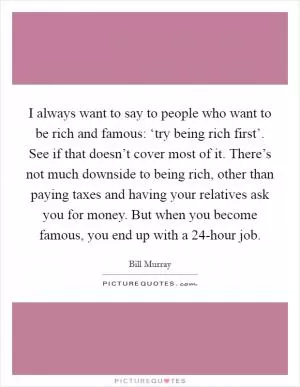 I always want to say to people who want to be rich and famous: ‘try being rich first’. See if that doesn’t cover most of it. There’s not much downside to being rich, other than paying taxes and having your relatives ask you for money. But when you become famous, you end up with a 24-hour job Picture Quote #1