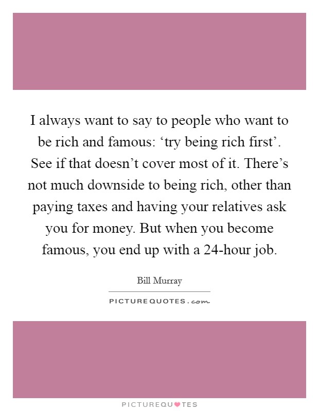 I always want to say to people who want to be rich and famous: ‘try being rich first'. See if that doesn't cover most of it. There's not much downside to being rich, other than paying taxes and having your relatives ask you for money. But when you become famous, you end up with a 24-hour job Picture Quote #1