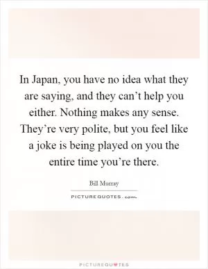 In Japan, you have no idea what they are saying, and they can’t help you either. Nothing makes any sense. They’re very polite, but you feel like a joke is being played on you the entire time you’re there Picture Quote #1