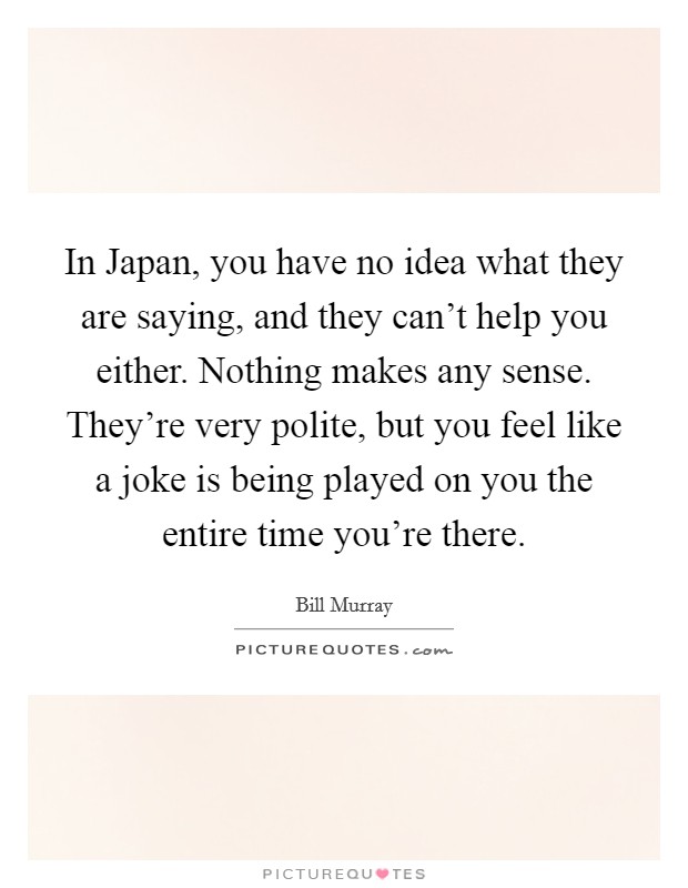 In Japan, you have no idea what they are saying, and they can't help you either. Nothing makes any sense. They're very polite, but you feel like a joke is being played on you the entire time you're there Picture Quote #1