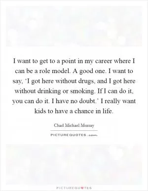 I want to get to a point in my career where I can be a role model. A good one. I want to say, ‘I got here without drugs, and I got here without drinking or smoking. If I can do it, you can do it. I have no doubt.’ I really want kids to have a chance in life Picture Quote #1