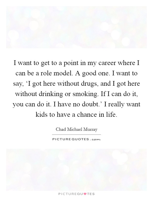 I want to get to a point in my career where I can be a role model. A good one. I want to say, ‘I got here without drugs, and I got here without drinking or smoking. If I can do it, you can do it. I have no doubt.' I really want kids to have a chance in life Picture Quote #1