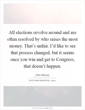 All elections revolve around and are often resolved by who raises the most money. That’s unfair. I’d like to see that process changed, but it seems once you win and get to Congress, that doesn’t happen Picture Quote #1