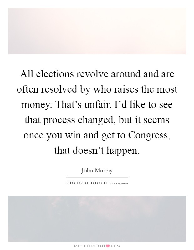 All elections revolve around and are often resolved by who raises the most money. That's unfair. I'd like to see that process changed, but it seems once you win and get to Congress, that doesn't happen Picture Quote #1