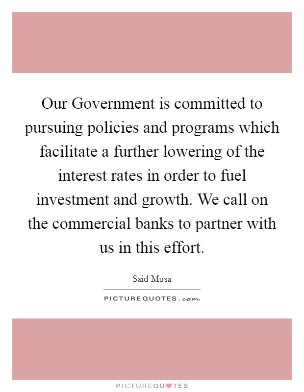 Our Government is committed to pursuing policies and programs which facilitate a further lowering of the interest rates in order to fuel investment and growth. We call on the commercial banks to partner with us in this effort Picture Quote #1