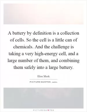 A battery by definition is a collection of cells. So the cell is a little can of chemicals. And the challenge is taking a very high-energy cell, and a large number of them, and combining them safely into a large battery Picture Quote #1