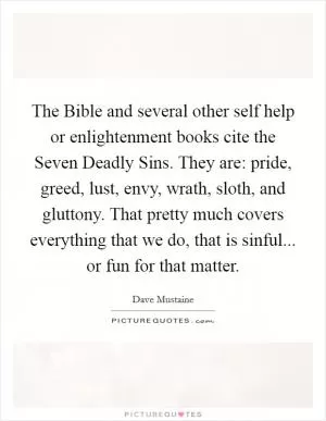 The Bible and several other self help or enlightenment books cite the Seven Deadly Sins. They are: pride, greed, lust, envy, wrath, sloth, and gluttony. That pretty much covers everything that we do, that is sinful... or fun for that matter Picture Quote #1